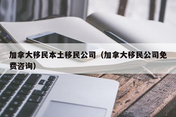 加拿大移民本土移民公司(加拿大移民公司免费咨询)