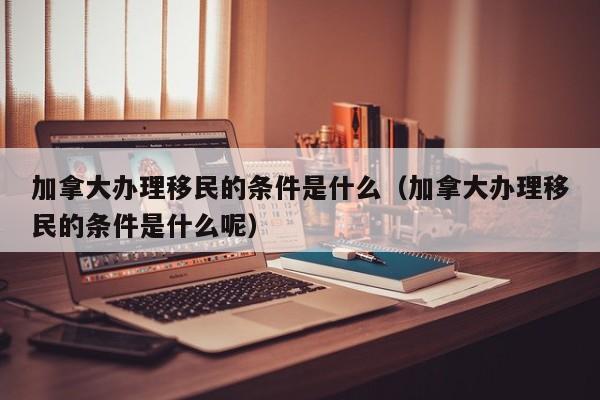 加拿大办理移民的条件是什么(加拿大办理移民的条件是什么呢)
