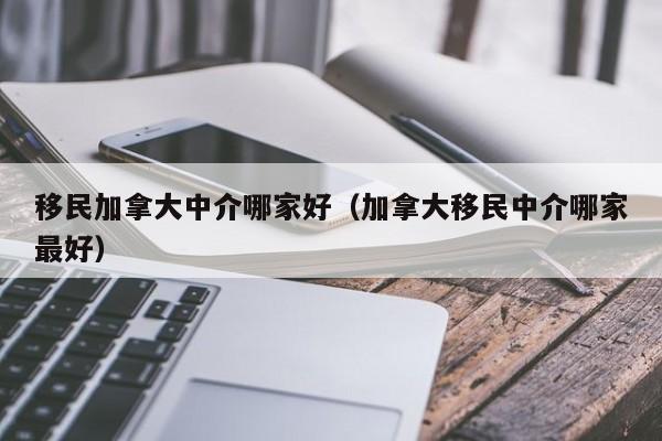 移民加拿大中介哪家好(加拿大移民中介哪家最好)