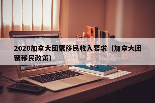 2020加拿大团聚移民收入要求(加拿大团聚移民政策)