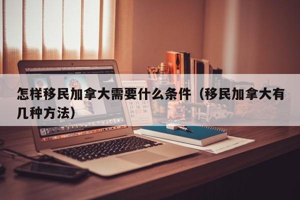 怎样移民加拿大需要什么条件(移民加拿大有几种方法)