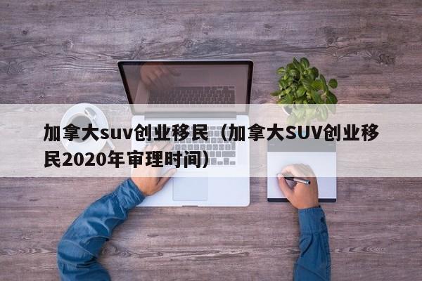 加拿大suv创业移民(加拿大SUV创业移民2020年审理时间)