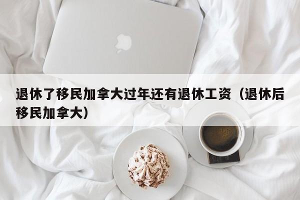 退休了移民加拿大过年还有退休工资(退休后移民加拿大)