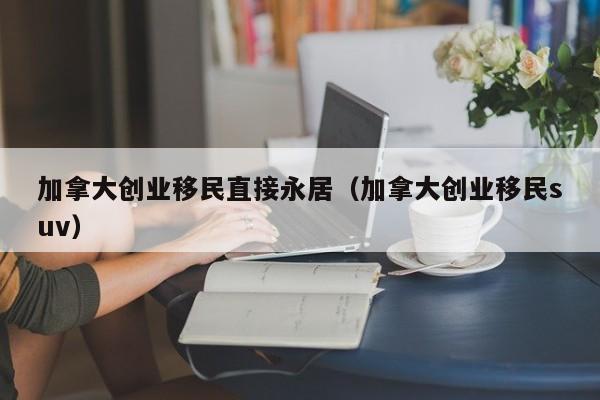 加拿大创业移民直接永居(加拿大创业移民suv)