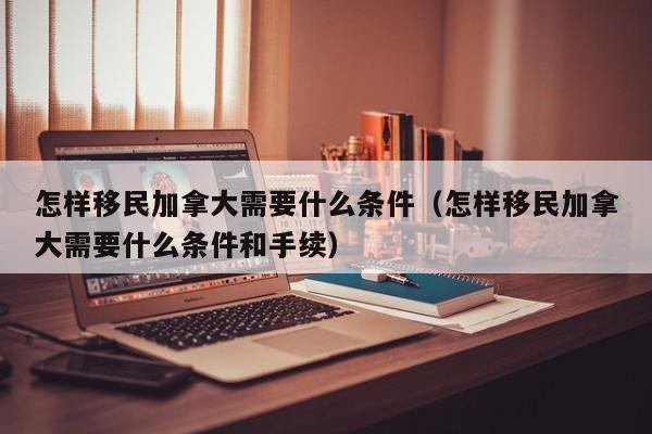 怎样移民加拿大需要什么条件(怎样移民加拿大需要什么条件和手续)