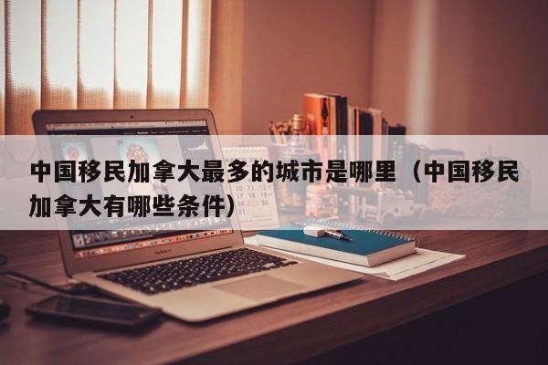 中国移民加拿大最多的城市是哪里(中国移民加拿大有哪些条件)