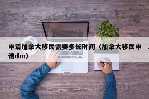 申请加拿大移民需要多长时间(加拿大移民申请dm)