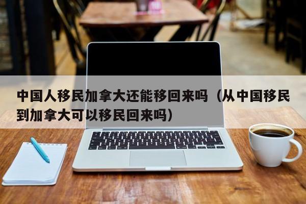 中国人移民加拿大还能移回来吗(从中国移民到加拿大可以移民回来吗)