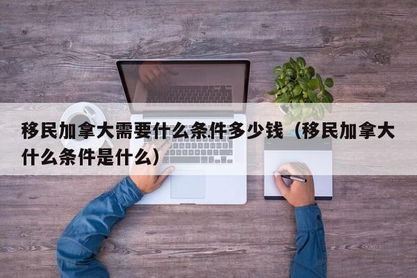 移民加拿大需要什么条件多少钱(移民加拿大什么条件是什么)