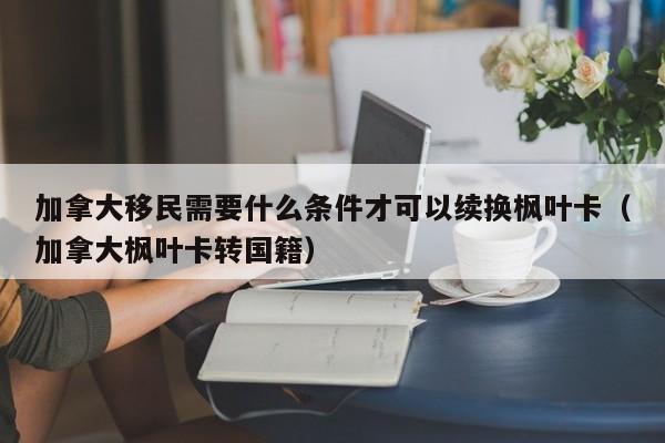 加拿大移民需要什么条件才可以续换枫叶卡(加拿大枫叶卡转国籍)