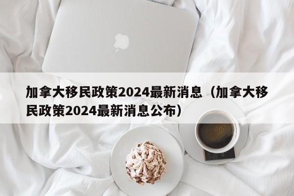 加拿大移民政策2024最新消息(加拿大移民政策2024最新消息公布)