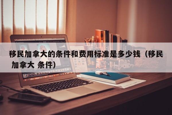 移民加拿大的条件和费用标准是多少钱(移民 加拿大 条件)