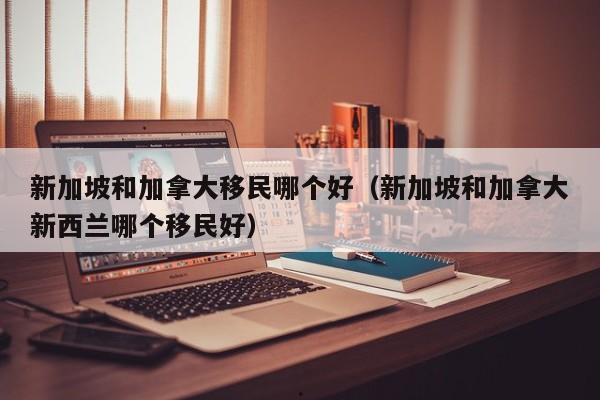 新加坡和加拿大移民哪个好(新加坡和加拿大新西兰哪个移民好)